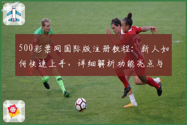 500彩票网国际版注册教程：新人如何快速上手，详细解析功能亮点与实用体验