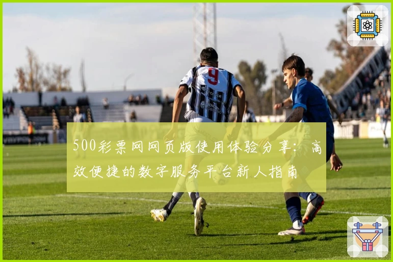 500彩票网网页版使用体验分享：高效便捷的数字服务平台新人指南