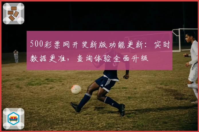 500彩票网开奖新版功能更新：实时数据更准，查询体验全面升级