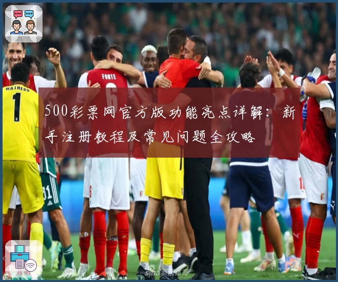 500彩票网官方版功能亮点详解：新手注册教程及常见问题全攻略