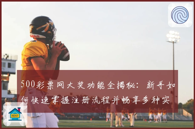 500彩票网大奖功能全揭秘：新手如何快速掌握注册流程并畅享多种实用服务