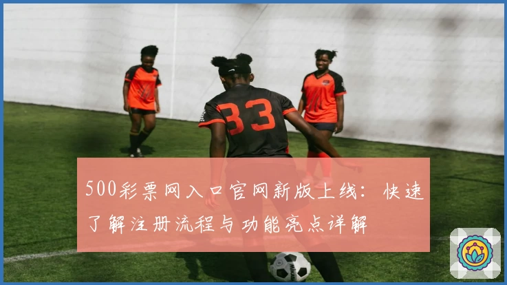 500彩票网入口官网新版上线：快速了解注册流程与功能亮点详解
