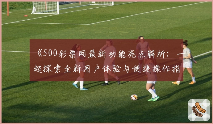 《500彩票网最新功能亮点解析：一起探索全新用户体验与便捷操作指南》