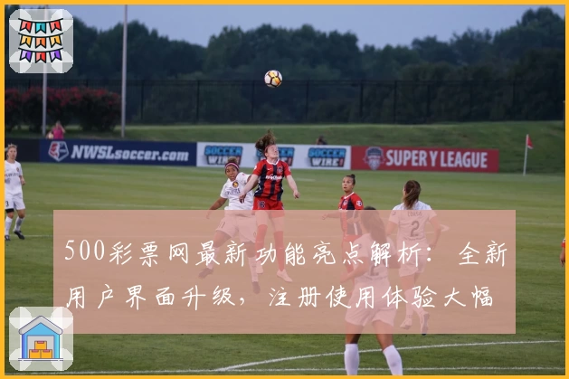 500彩票网最新功能亮点解析：全新用户界面升级，注册使用体验大幅提升