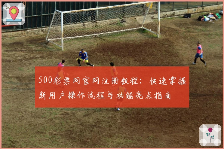 500彩票网官网注册教程：快速掌握新用户操作流程与功能亮点指南