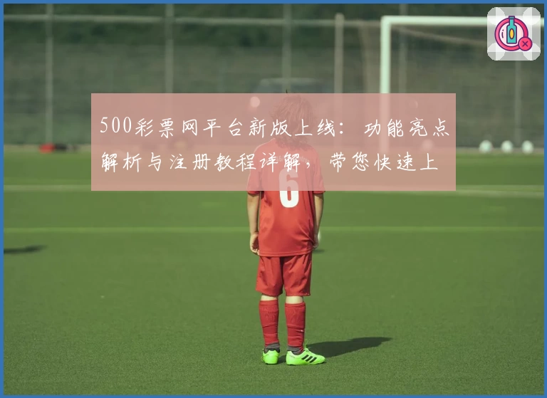 500彩票网平台新版上线：功能亮点解析与注册教程详解，带您快速上手