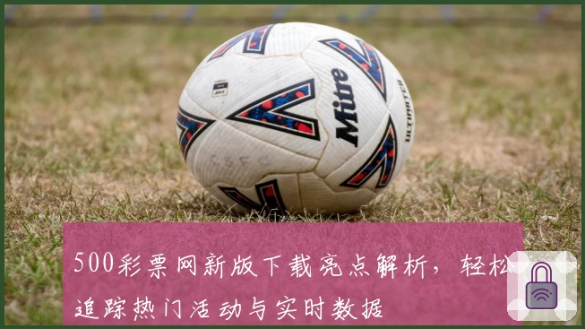 500彩票网新版下载亮点解析，轻松追踪热门活动与实时数据