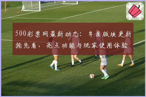 500彩票网最新动态:年度版块更新抢先看,亮点功能与玩家使用体验全揭秘