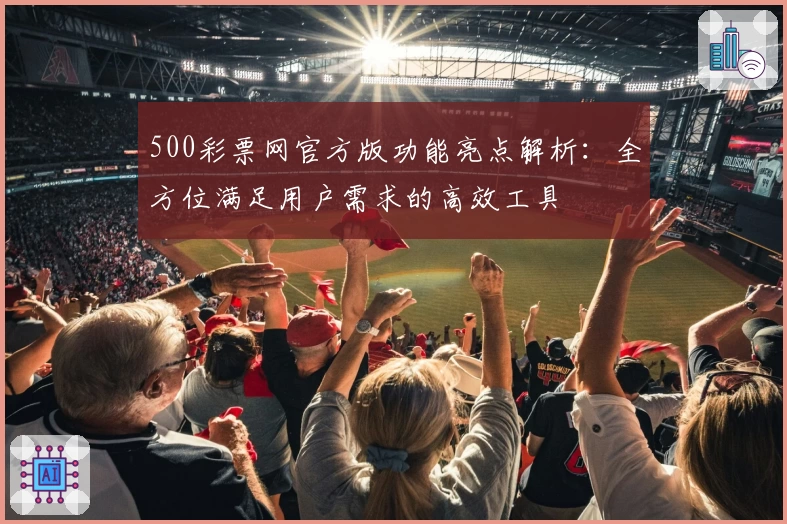 500彩票网官方版功能亮点解析：全方位满足用户需求的高效工具