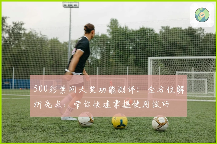 500彩票网大奖功能测评：全方位解析亮点，带你快速掌握使用技巧