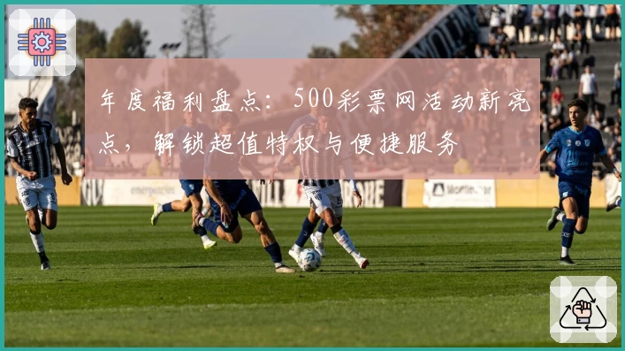年度福利盘点:500彩票网活动新亮点,解锁超值特权与便捷服务