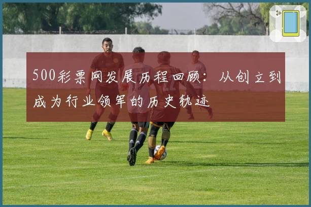 500彩票网发展历程回顾:从创立到成为行业领军的历史轨迹