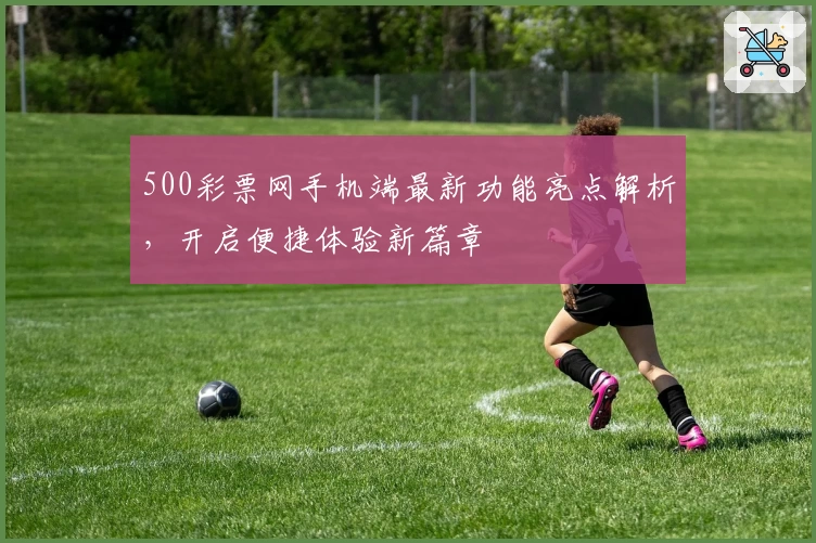 500彩票网手机端最新功能亮点解析,开启便捷体验新篇章