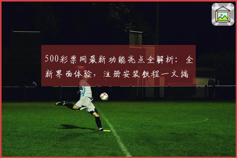 500彩票网最新功能亮点全解析：全新界面体验，注册安装教程一文搞定
