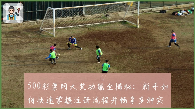 500彩票网大奖功能全揭秘：新手如何快速掌握注册流程并畅享多种实用服务