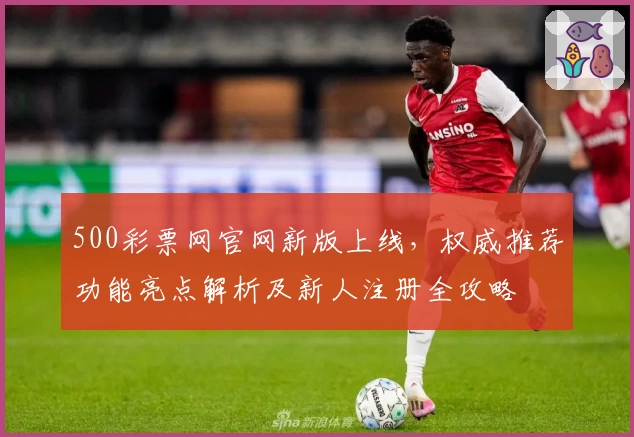 500彩票网官网新版上线，权威推荐功能亮点解析及新人注册全攻略