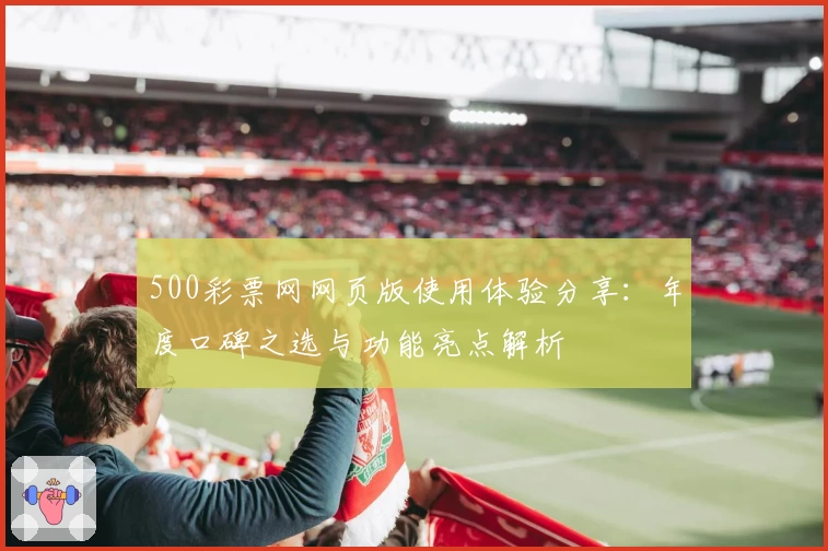 500彩票网网页版使用体验分享:年度口碑之选与功能亮点解析