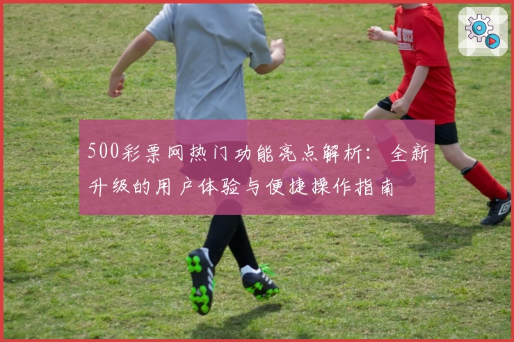 500彩票网热门功能亮点解析：全新升级的用户体验与便捷操作指南