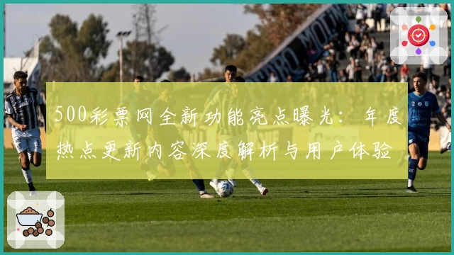 500彩票网全新功能亮点曝光：年度热点更新内容深度解析与用户体验提升秘诀