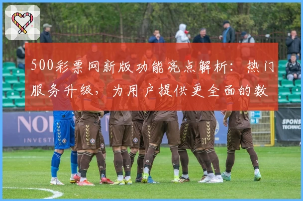 500彩票网新版功能亮点解析:热门服务升级,为用户提供更全面的数字平台体验