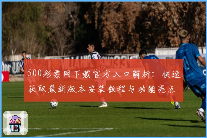 500彩票网下载官方入口解析：快速获取最新版本安装教程与功能亮点大全