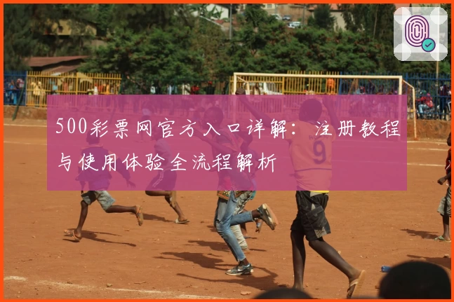 500彩票网官方入口详解：注册教程与使用体验全流程解析