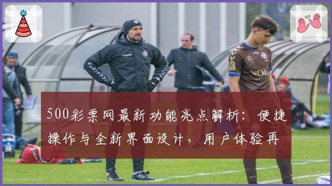 500彩票网最新功能亮点解析：便捷操作与全新界面设计，用户体验再升级