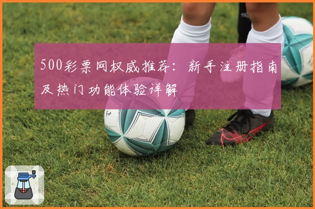 500彩票网权威推荐：新手注册指南及热门功能体验详解