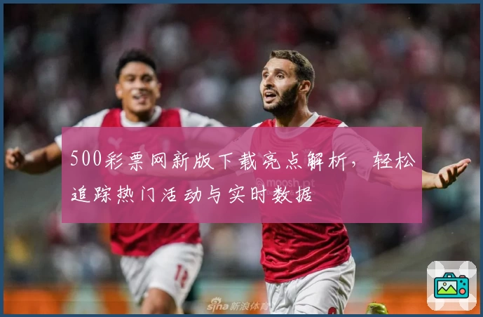 500彩票网新版下载亮点解析，轻松追踪热门活动与实时数据
