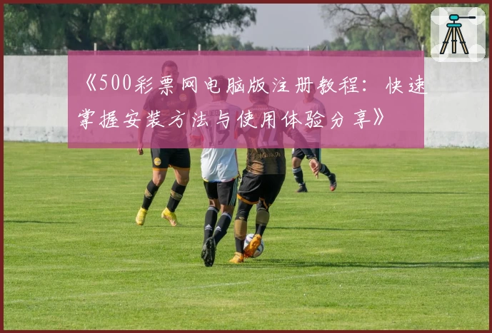 《500彩票网电脑版注册教程：快速掌握安装方法与使用体验分享》
