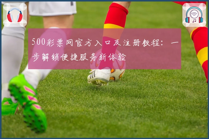 500彩票网官方入口及注册教程：一步解锁便捷服务新体验