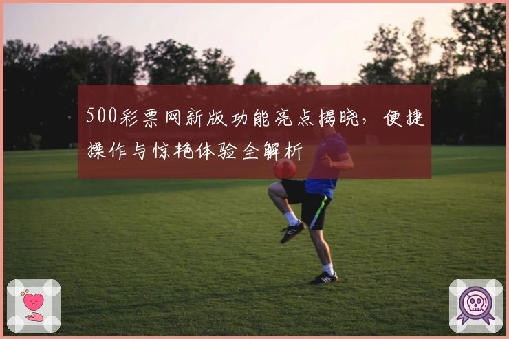 500彩票网新版功能亮点揭晓，便捷操作与惊艳体验全解析