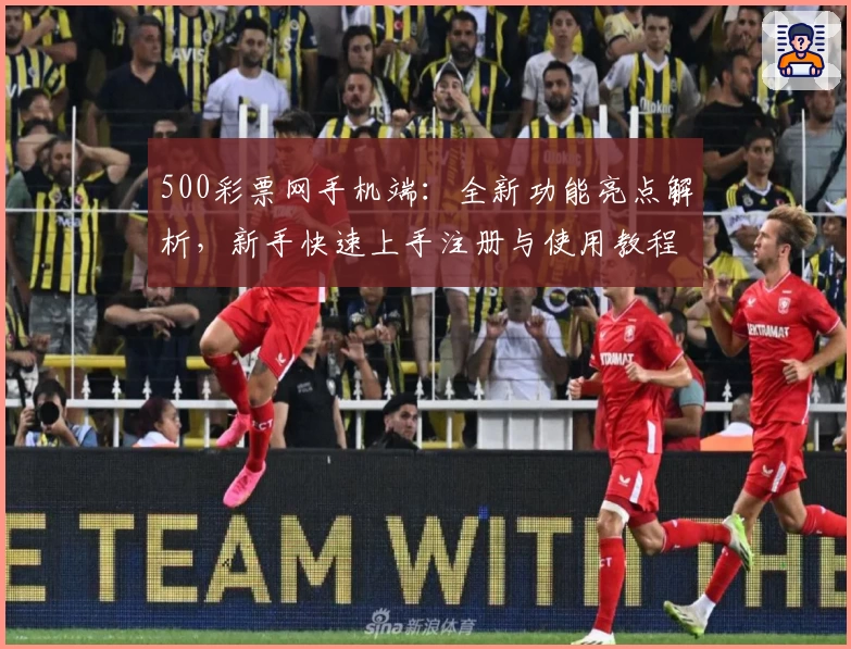 500彩票网手机端：全新功能亮点解析，新手快速上手注册与使用教程