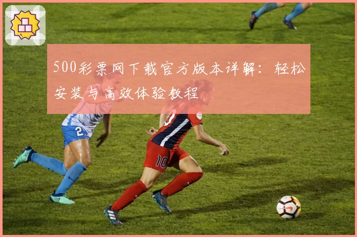 500彩票网下载官方版本详解：轻松安装与高效体验教程